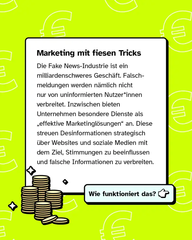Marketing mit fiesen Tricks   Die Fake News-Industrie ist ein milliardenschweres Geschäft. Falschmeldungen werden nämlich nicht nur von uninformierten Nutzer*innen verbreitet. Inzwischen bieten Unternehmen ihre Dienste als „effektive Marketinglösungen“ an. Diese streuen Desinformationen strategisch über Websites und soziale Medien mit dem Ziel, Stimmungen zu beeinflussen und falsche Informationen zu verbreiten.