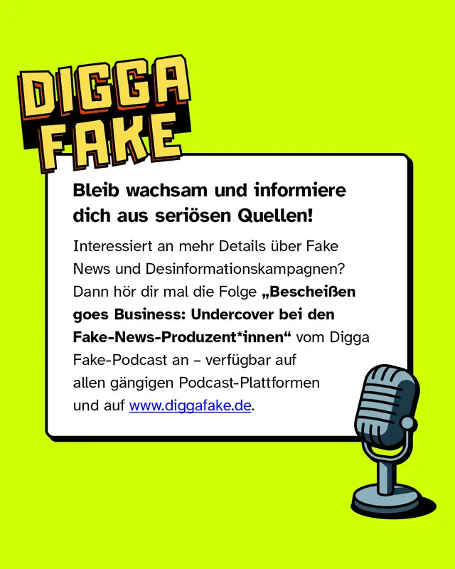 Bleib wachsam und informiere dich aus seriösen Quellen!   Interessiert an mehr Details über Fake News und Desinformationskampagnen? Dann hör dir mal die Folge „Bescheißen goes Business: Undercover bei den Fake-News-Produzent*innen“ vom Digga Fake-Podcast an – verfügbar auf allen gängigen Podcast-Plattformen und auf www.diggafake.de.