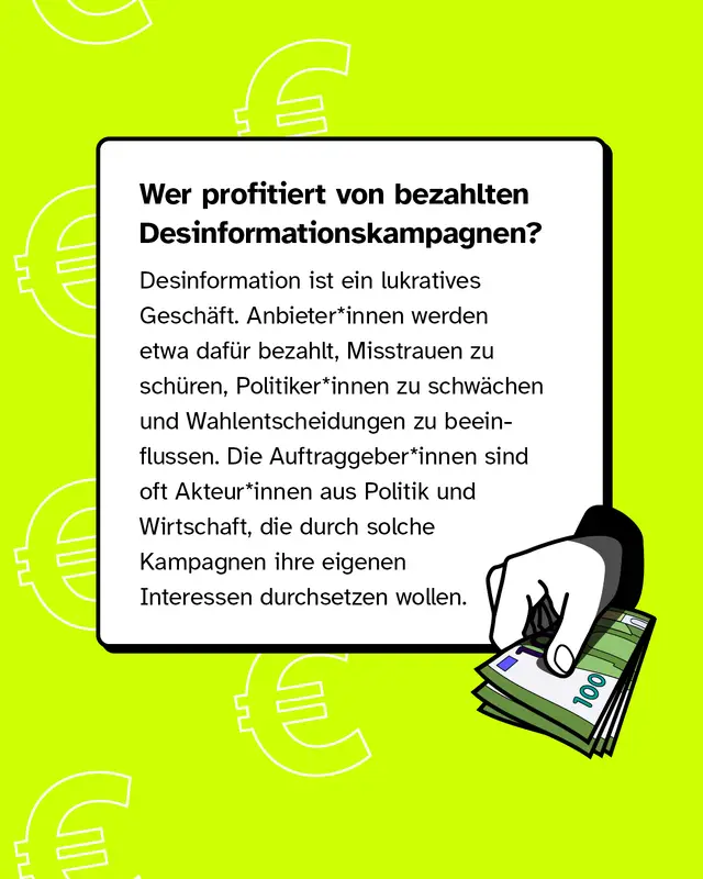 Wer profitiert von bezahlten Desinformationskampagnen?   Desinformation ist ein lukratives Gesch&auml;ft. Anbieter*innen werden etwa daf&uuml;r bezahlt, Misstrauen zu sch&uuml;ren, Politiker*innen zu schw&auml;chen und Wahlentscheidungen zu beeinflussen. Die Auftraggeber*innen sind oft Akteur*innen aus Politik und Wirtschaft, die durch solche Kampagnen ihre eigenen Interessen durchsetzen wollen.