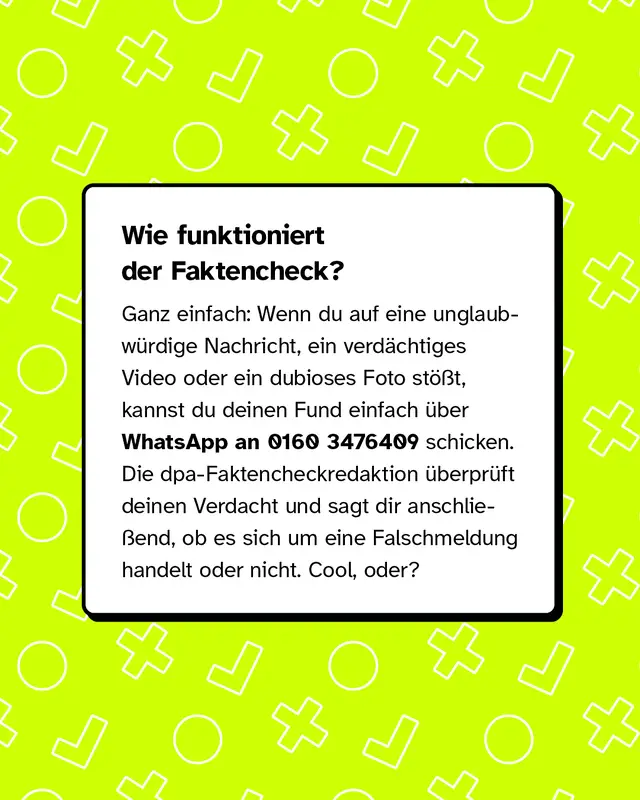 Wie funktioniert der Faktencheck? Ganz einfach: Wenn du auf eine unglaubw&uuml;rdige Nachricht, ein verd&auml;chtiges Video oder ein dubioses Foto st&ouml;&szlig;t, kannst du deinen Fund einfach &uuml;ber WhatsApp an 0160 3476409 schicken. Die dpa-Faktencheckredaktion &uuml;berpr&uuml;ft deinen Verdacht und sagt dir anschlie&szlig;end, ob es sich um eine Falschmeldung handelt oder nicht. Cool, oder?