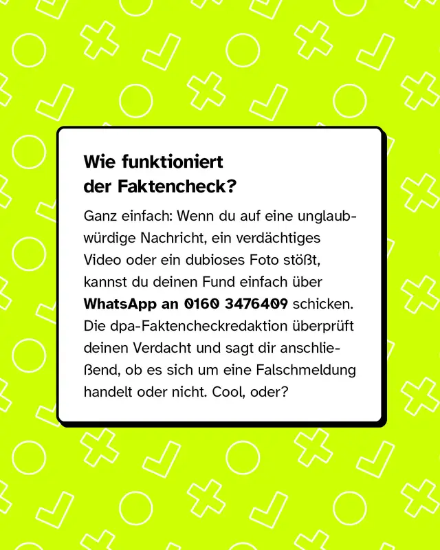 Wie funktioniert der Faktencheck? Ganz einfach: Wenn du auf eine unglaubw&uuml;rdige Nachricht, ein verd&auml;chtiges Video oder ein dubioses Foto st&ouml;&szlig;t, kannst du deinen Fund einfach &uuml;ber WhatsApp an 0160 3476409 schicken. Die dpa-Faktencheckredaktion &uuml;berpr&uuml;ft deinen Verdacht und sagt dir anschlie&szlig;end, ob es sich um eine Falschmeldung handelt oder nicht. Cool, oder?
