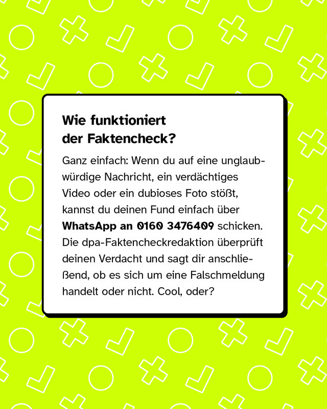 Wie funktioniert der Faktencheck? Ganz einfach: Wenn du auf eine unglaubwürdige Nachricht, ein verdächtiges Video oder ein dubioses Foto stößt, kannst du deinen Fund einfach über WhatsApp an 0160 3476409 schicken. Die dpa-Faktencheckredaktion überprüft deinen Verdacht und sagt dir anschließend, ob es sich um eine Falschmeldung handelt oder nicht. Cool, oder?