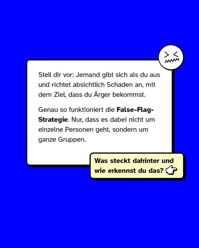 Stell dir vor: Jemand gibt sich als du aus und richtet absichtlich Schaden an mit dem Ziel dass du Aerger bekommst. Genau so funktioniert die False-Flag-Strategie. Nur dass es dabei nicht um einzelne Personen geht sondern um ganze Gruppen. Was steckt dahinter und wie erkennst du das?