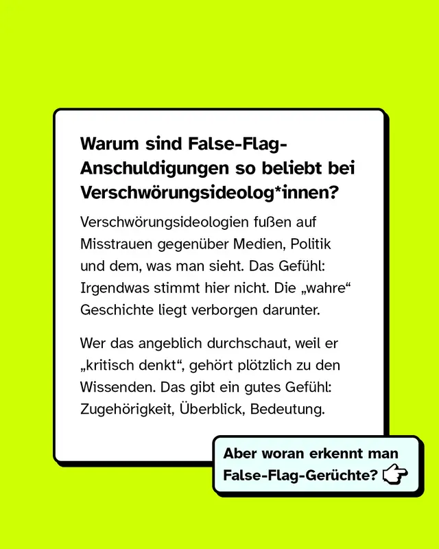 Warum sind False-Flag-Anschuldigungen so beliebt bei Verschw&ouml;rungsideologinnen und Verschw&ouml;rungsideologen? Verschw&ouml;rungsideologien fu&szlig;en auf Misstrauen gegen&uuml;ber Medien, Politik und dem, was man sieht. Das Gef&uuml;hl: Irgendwas stimmt hier nicht. Die wahre Geschichte liegt verborgen darunter. Wer das angeblich durchschaut, weil er kritisch denkt, geh&ouml;rt pl&ouml;tzlich zu den Wissenden. Das gibt ein gutes Gef&uuml;hl: Zugeh&ouml;rigkeit, &Uuml;berblick, Bedeutung. Aber woran erkennt man False-Flag-Ger&uuml;chte?
