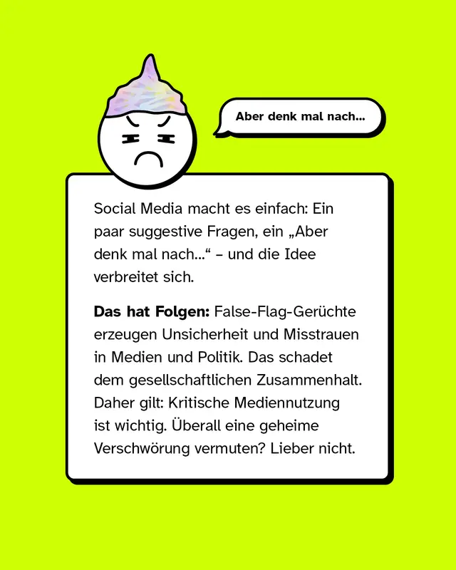 Aber denk mal nach. Social Media macht es einfach: Ein paar suggestive Fragen, ein Aber denk mal nach, und die Idee verbreitet sich. Das hat Folgen: False-Flag-Ger&uuml;chte erzeugen Unsicherheit und Misstrauen in Medien und Politik. Das schadet dem gesellschaftlichen Zusammenhalt. Daher gilt: Kritische Mediennutzung ist wichtig. &Uuml;berall eine geheime Verschw&ouml;rung vermuten? Lieber nicht.