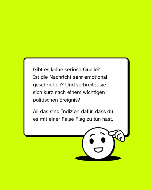 Gibt es keine seri&ouml;se Quelle? Ist die Nachricht sehr emotional geschrieben? Und verbreitet sie sich kurz nach einem wichtigen politischen Ereignis? All das sind Indizien daf&uuml;r, dass du es mit einer False Flag zu tun hast.