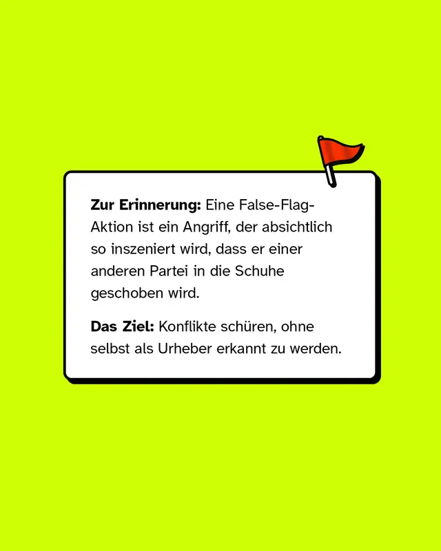 Zur Erinnerung: Eine False-Flag-Aktion ist ein Angriff, der absichtlich so inszeniert wird, dass er einer anderen Partei in die Schuhe geschoben wird. Das Ziel: Konflikte sch&uuml;ren, ohne selbst als Urheber erkannt zu werden.