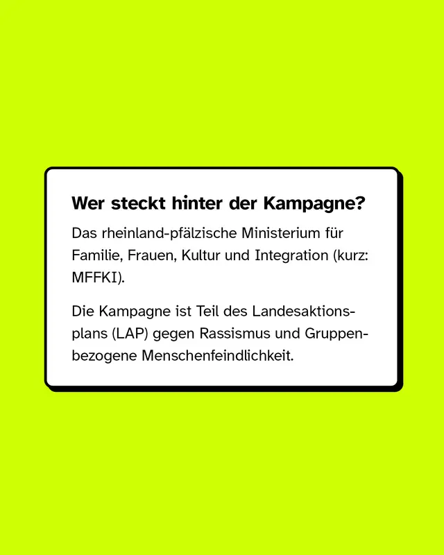 Wer steckt hinter der Kampagne? Das rheinland-pfälzische Ministerium für Familie, Frauen, Kultur und Integration (kurz: MFFKI). Die Kampagne ist Teil des Landesaktionsplans (LAP) gegen Rassismus und Gruppenbezogene Menschenfeindlichkeit.