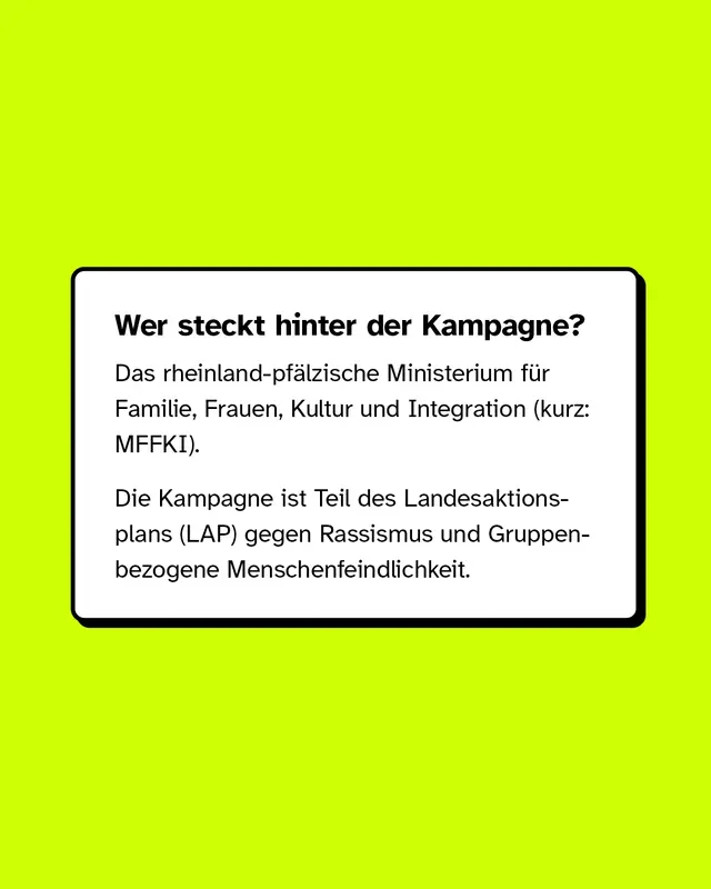 Wer steckt hinter der Kampagne? Das rheinland-pf&auml;lzische Ministerium f&uuml;r Familie, Frauen, Kultur und Integration (kurz: MFFKI). Die Kampagne ist Teil des Landesaktionsplans (LAP) gegen Rassismus und Gruppenbezogene Menschenfeindlichkeit.