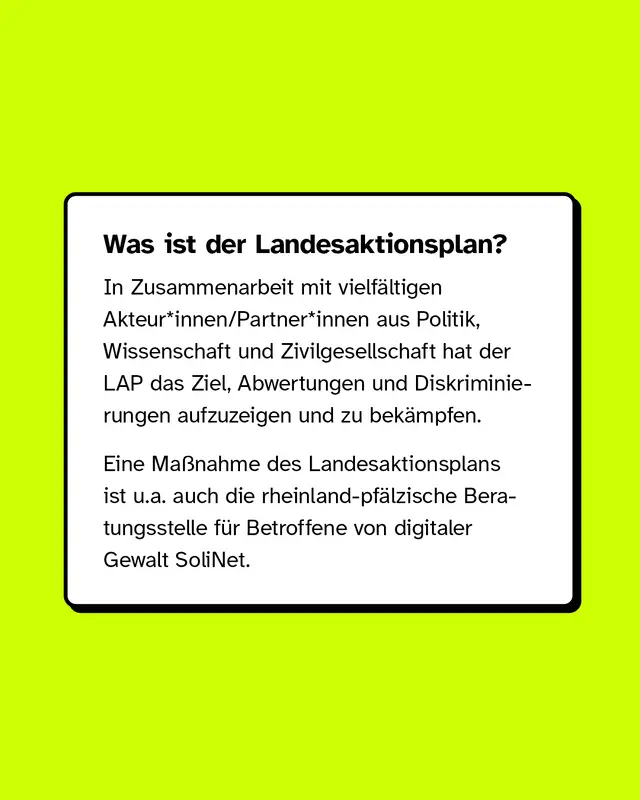 Was ist der Landesaktionsplan? In Zusammenarbeit mit vielfältigen Akteur*innen/Partner*innen aus Politik, Wissenschaft und Zivilgesellschaft hat der LAP das Ziel, Abwertungen und Diskriminierungen aufzuzeigen und zu bekämpfen. Eine Maßnahme des LAPs ist u.a. auch die rheinland-pfälzische Beratungsstelle für Betroffene von digitaler Gewalt SoliNet.