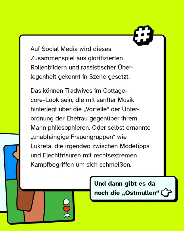 Auf Social Media wird dieses Zusammenspiel aus Rollenbildern und Ideologie bewusst inszeniert. Zum Beispiel durch sogenannte Tradwives im Cottagecore Stil oder durch Accounts, die zwischen Alltagsthemen wie Mode und rechtsextremen Botschaften wechseln. Auch selbst ernannte Frauengruppen verbreiten solche Inhalte.
