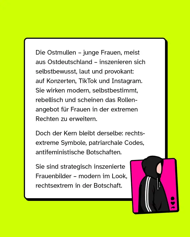 Die sogenannten Ostmullen, junge Frauen meist aus Ostdeutschland, inszenieren sich selbstbewusst und provokant auf Plattformen wie TikTok oder Instagram. Sie wirken modern und unabh&auml;ngig, transportieren aber gleichzeitig rechtsextreme Symbolik, patriarchale Codes und antifeministische Botschaften. Diese Darstellung ist strategisch aufgebaut, modern im Erscheinungsbild, rechtsextrem in der Aussage.