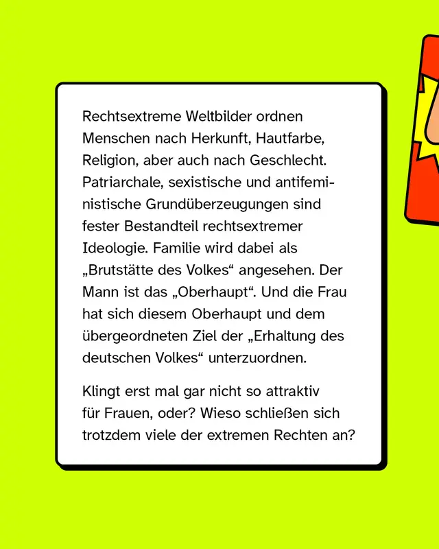 Rechtsextreme Weltbilder ordnen Menschen nach Herkunft, Hautfarbe, Religion und auch nach Geschlecht. Patriarchale, sexistische und antifeministische Grund&uuml;berzeugungen sind fester Bestandteil dieser Ideologie. Familie wird als Brutst&auml;tte des Volkes verstanden, der Mann als Oberhaupt und die Frau soll sich diesem sowie dem Ziel der Erhaltung des deutschen Volkes unterordnen. Das wirkt zun&auml;chst nicht attraktiv, trotzdem schlie&szlig;en sich viele Frauen solchen Gruppen an.