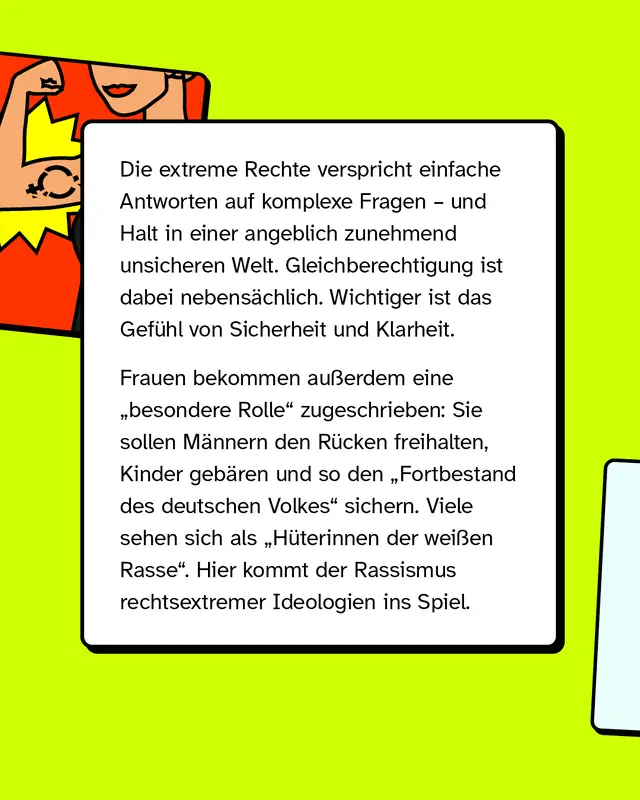 Die extreme Rechte verspricht einfache Antworten auf komplexe Fragen und vermittelt Halt in einer angeblich unsicheren Welt. Gleichberechtigung spielt dabei eine untergeordnete Rolle, wichtiger ist das Gef&uuml;hl von Sicherheit und Klarheit. Frauen wird eine besondere Rolle zugeschrieben, sie sollen M&auml;nner unterst&uuml;tzen, Kinder bekommen und so den Fortbestand des deutschen Volkes sichern. Teilweise wird dies mit rassistischen Vorstellungen verbunden.