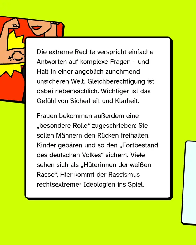 Die extreme Rechte verspricht einfache Antworten auf komplexe Fragen und vermittelt Halt in einer angeblich unsicheren Welt. Gleichberechtigung spielt dabei eine untergeordnete Rolle, wichtiger ist das Gef&uuml;hl von Sicherheit und Klarheit. Frauen wird eine besondere Rolle zugeschrieben, sie sollen M&auml;nner unterst&uuml;tzen, Kinder bekommen und so den Fortbestand des deutschen Volkes sichern. Teilweise wird dies mit rassistischen Vorstellungen verbunden.