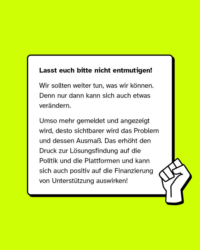 Lasst euch bitte nicht entmutigen! Wir sollten weiter tun, was wir können. Denn nur dann kann sich auch etwas verändern. Umso mehr gemeldet und angezeigt wird, desto sichtbarer wird das Problem und dessen Ausmaß. Das erhöht den Druck zur Lösungsfindung auf die Politik und die Plattformen und kann sich auch positiv auf die Finanzierung von Unterstützung auswirken!