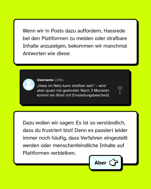 Wenn wir in Posts dazu auffordern, Hassrede bei den Plattformen zu melden oder strafbare Inhalte anzuzeigen, bekommen wir manchmal Antworten wie diese: Hass im Netz kann strafbar sein wird aber quasi nie geahndet. Nach drei Monaten kommt ein Brief mit Einstellungsbescheid. Dazu wollen wir sagen: Es ist so verständlich, dass du frustriert bist! Denn es passiert leider immer noch häufig, dass Verfahren eingestellt werden oder menschenfeindliche Inhalte auf Plattformen verbleiben.