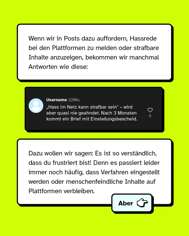 Wenn wir in Posts dazu auffordern, Hassrede bei den Plattformen zu melden oder strafbare Inhalte anzuzeigen, bekommen wir manchmal Antworten wie diese: Hass im Netz kann strafbar sein wird aber quasi nie geahndet. Nach drei Monaten kommt ein Brief mit Einstellungsbescheid. Dazu wollen wir sagen: Es ist so verst&auml;ndlich, dass du frustriert bist! Denn es passiert leider immer noch h&auml;ufig, dass Verfahren eingestellt werden oder menschenfeindliche Inhalte auf Plattformen verbleiben.