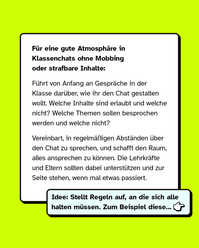 So könnt ihr als Klasse vorbeugen: Für eine gute Atmosphäre in Klassenchats ohne Mobbing oder strafbare Inhalte: Führt von Anfang an Gespräche in der Klasse darüber, wie ihr den Chat gestalten wollt. Welche Inhalte sind erlaubt und welche nicht? Welche Themen sollen besprochen werden und welche nicht? Vereinbart, in regelmäßigen Abständen über den Chat zu sprechen, und schafft den Raum, alles ansprechen zu können. Die Lehrkräfte und Eltern sollten dabei unterstützen und zur Seite stehen, wenn mal etwas passiert.