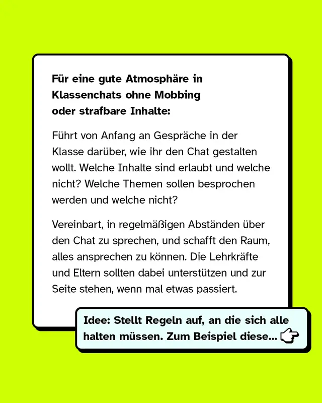 So k&ouml;nnt ihr als Klasse vorbeugen: F&uuml;r eine gute Atmosph&auml;re in Klassenchats ohne Mobbing oder strafbare Inhalte: F&uuml;hrt von Anfang an Gespr&auml;che in der Klasse dar&uuml;ber, wie ihr den Chat gestalten wollt. Welche Inhalte sind erlaubt und welche nicht? Welche Themen sollen besprochen werden und welche nicht? Vereinbart, in regelm&auml;&szlig;igen Abst&auml;nden &uuml;ber den Chat zu sprechen, und schafft den Raum, alles ansprechen zu k&ouml;nnen. Die Lehrkr&auml;fte und Eltern sollten dabei unterst&uuml;tzen und zur Seite stehen, wenn mal etwas passiert.