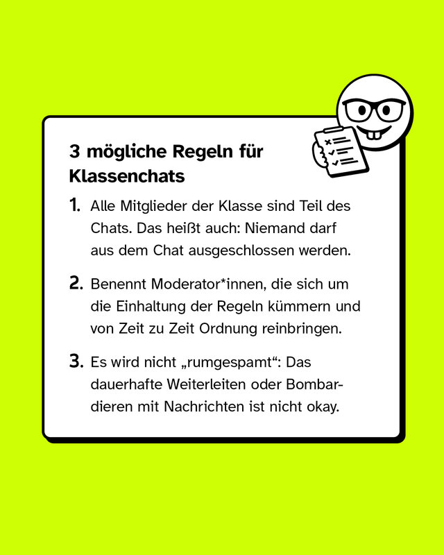 3 mögliche Regeln für Klassenchats.  1. Alle Mitglieder der Klasse sind Teil des Chats. Das heißt auch: Niemand darf aus dem Chat ausgeschlossen werden. 2. Benennt Moderator*innen, die sich um die Einhaltung der Regeln kümmern und von Zeit zu Zeit Ordnung reinbringen. 3. Es wird nicht „rumgespamt": Das dauerhafte Weiterleiten oder Bombardieren mit Nachrichten ist nicht okay.