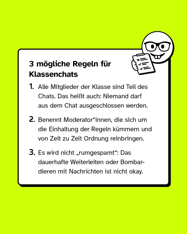 3 m&ouml;gliche Regeln f&uuml;r Klassenchats.  1. Alle Mitglieder der Klasse sind Teil des Chats. Das hei&szlig;t auch: Niemand darf aus dem Chat ausgeschlossen werden. 2. Benennt Moderator*innen, die sich um die Einhaltung der Regeln k&uuml;mmern und von Zeit zu Zeit Ordnung reinbringen. 3. Es wird nicht &bdquo;rumgespamt": Das dauerhafte Weiterleiten oder Bombardieren mit Nachrichten ist nicht okay.