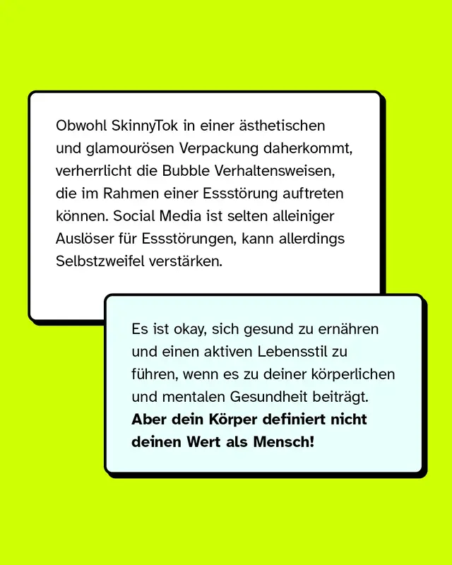 Obwohl SkinnyTok in einer &auml;sthetischen und glamour&ouml;sen Verpackung daherkommt, verherrlicht die Bubble Verhaltensweisen, die im Rahmen einer Essst&ouml;rung auftreten k&ouml;nnen. Social Media ist selten alleiniger Ausl&ouml;ser f&uuml;r Essst&ouml;rungen, kann allerdings Selbstzweifel verst&auml;rken. Es ist okay, sich gesund zu ern&auml;hren und einen aktiven Lebensstil zu f&uuml;hren, wenn es zu deiner k&ouml;rperlichen und mentalen Gesundheit beitr&auml;gt. Aber dein K&ouml;rper definiert nicht deinen Wert als Mensch!