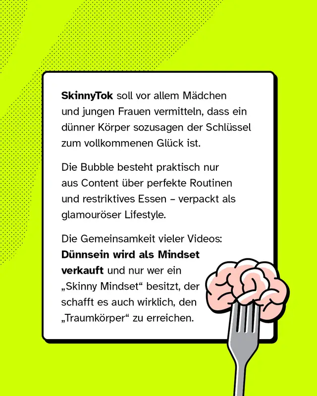 SkinnyTok soll vor allem M&auml;dchen und jungen Frauen vermitteln, dass ein d&uuml;nner K&ouml;rper sozusagen der Schl&uuml;ssel zum vollkommenen Gl&uuml;ck ist. Die Bubble besteht praktisch nur aus Content &uuml;ber perfekte Routinen und restriktives Essen &ndash; verpackt als glamour&ouml;ser Lifestyle. Die Gemeinsamkeit vieler Videos: D&uuml;nnsein wird als Mindset verkauft und nur wer ein &bdquo;Skinny Mindset" besitzt, der schafft es auch wirklich, den &bdquo;Traumk&ouml;rper" zu erreichen.