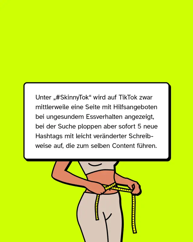 Unter &bdquo;#SkinnyTok" wird auf TikTok zwar mittlerweile eine Seite mit Hilfsangeboten bei ungesundem Essverhalten angezeigt, bei der Suche ploppen aber sofort 5 neue Hashtags mit leicht ver&auml;nderter Schreibweise auf, die zum selben Content f&uuml;hren.