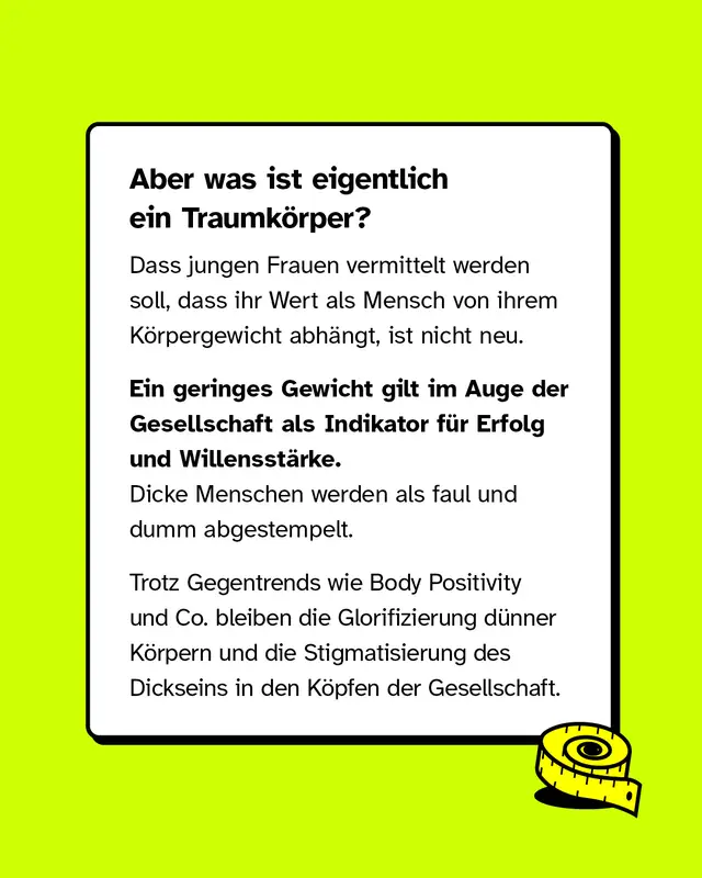 Aber was ist eigentlich ein Traumk&ouml;rper? Dass jungen Frauen vermittelt werden soll, dass ihr Wert als Mensch von ihrem K&ouml;rpergewicht abh&auml;ngt, ist nicht neu. Ein geringes Gewicht gilt im Auge der Gesellschaft als Indikator f&uuml;r Erfolg und Willensst&auml;rke. Dicke Menschen hingegen z&auml;hlen als faul und dumm. Trotz Gegentrends wie Body Positivity und Co. bleiben die Glorifizierung von d&uuml;nnen K&ouml;rpern und die Angst vor dem Dicksein in den K&ouml;pfen der Gesellschaft.