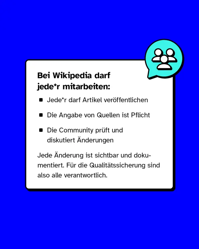 Bei Wikipedia darf jede Person mitarbeiten. Jede Person darf Artikel veroeffentlichen. Quellenangaben sind Pflicht. Die Community prueft und diskutiert Aenderungen. Jede Aenderung ist sichtbar und dokumentiert. Fuer die Qualitaet sind alle verantwortlich.