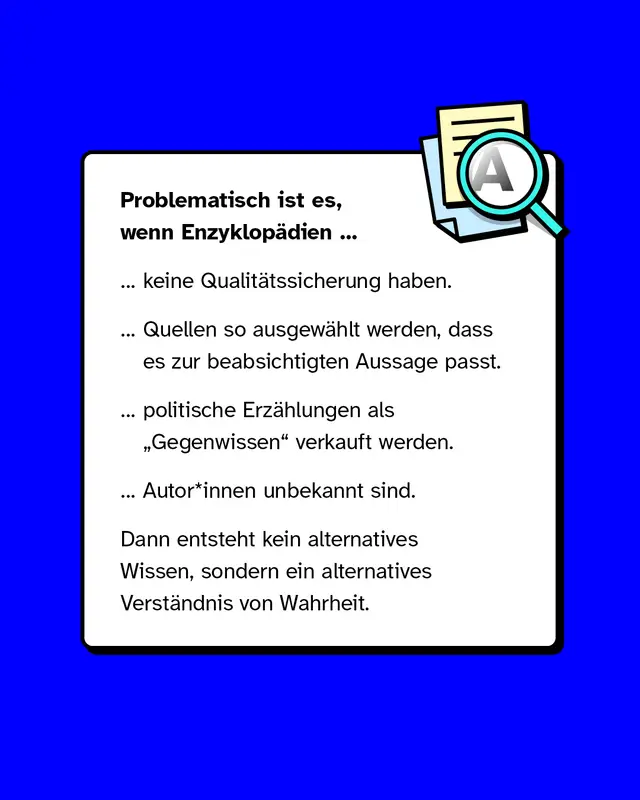 Problematisch wird es wenn Enzyklopaedien keine Qualitaetssicherung haben. Wenn Quellen passend zur gewuenschten Aussage ausgewaehlt werden. Wenn politische Erzaehlungen als Gegenwissen verkauft werden. Wenn Autorinnen und Autoren unbekannt sind. Dann entsteht kein alternatives Wissen sondern ein alternatives Verstaendnis von Wahrheit.