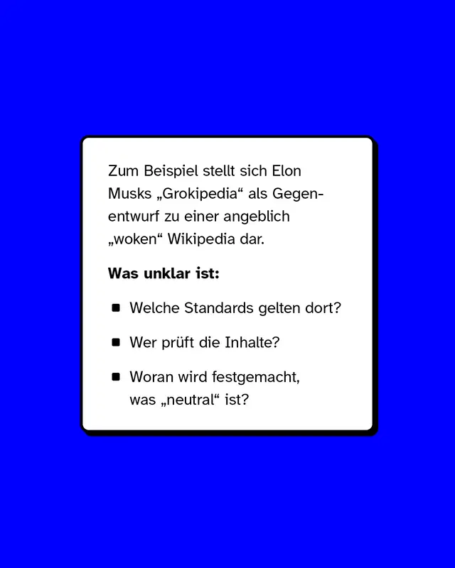 Ein Beispiel ist Elon Musks Grokpedia die sich als Gegenentwurf zu einer angeblich woken Wikipedia darstellt. Unklar bleibt welche Standards dort gelten wer die Inhalte prueft und woran neutral festgemacht wird.