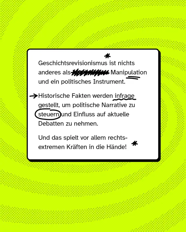 Geschichtsrevisionismus ist nichts anderes als Manipulation und ein politisches Instrument. Historische Fakten werden infrage gestellt, um politische Narrative zu steuern und Einfluss auf aktuelle Debatten zu nehmen. Und das spielt vor allem rechtsextremen Kr&auml;ften in die H&auml;nde!