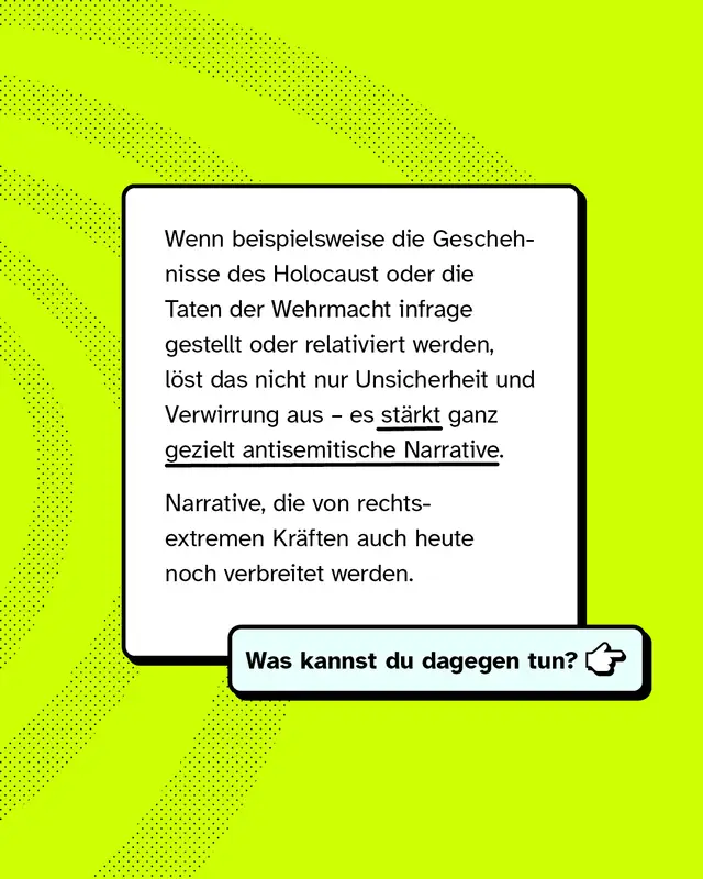 Wenn beispielsweise die Geschehnisse des Holocaust oder die Taten der Wehrmacht infrage gestellt oder relativiert werden, l&ouml;st das nicht nur Unsicherheit und Verwirrung aus, es st&auml;rkt ganz gezielt antisemitische Narrative. Narrative, die von rechtsextremen Kr&auml;ften auch heute noch verbreitet werden. Was kannst du dagegen tun?