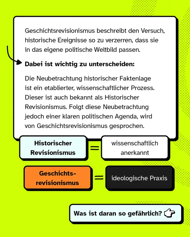 Geschichtsrevisionismus beschreibt den Versuch, historische Ereignisse so zu verzerren, dass sie in das eigene politische Weltbild passen. Dabei ist wichtig zu unterscheiden: Die Neubetrachtung historischer Faktenlage ist ein etablierter, wissenschaftlicher Prozess. Dieser ist auch bekannt als Historischer Revisionismus. Folgt diese Neubetrachtung jedoch einer klaren politischen Agenda, wird von Geschichtsrevisionismus gesprochen. Historischer Revisionismus ist wissenschaftlich anerkannt. Geschichtsrevisionismus ist ideologische Praxis. Was ist daran so gef&auml;hrlich?