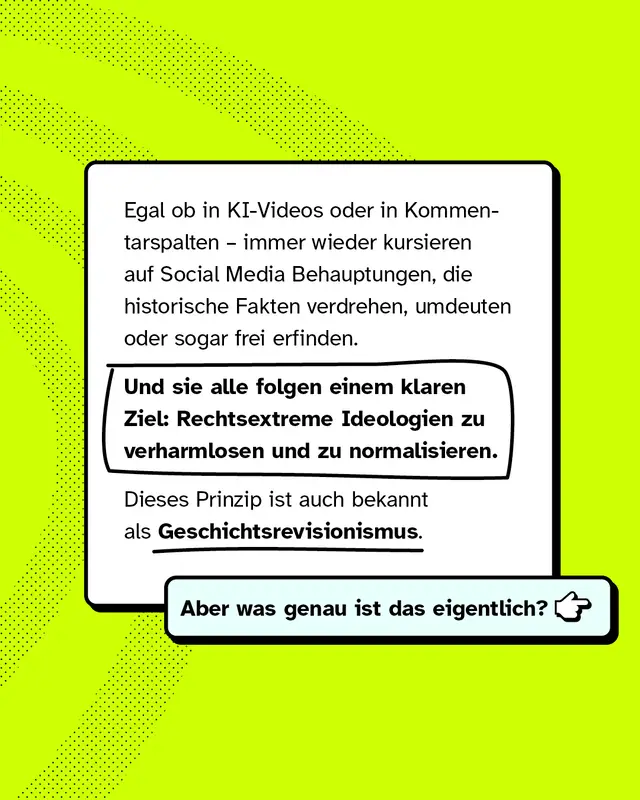 Egal ob in KI-Videos oder in Kommentarspalten, immer wieder kursieren auf Social Media Behauptungen, die historische Fakten verdrehen, umdeuten oder sogar frei erfinden. Und sie alle folgen einem klaren Ziel: Rechtsextreme Ideologien zu verharmlosen und zu normalisieren. Dieses Prinzip ist auch bekannt als Geschichtsrevisionismus. Aber was genau ist das eigentlich?