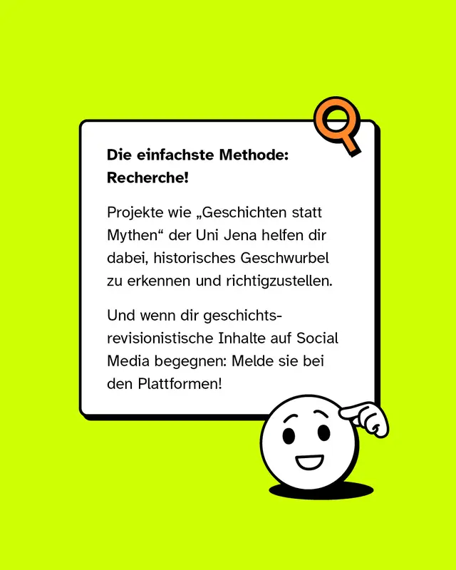 Die einfachste Methode: Recherche! Projekte wie Geschichten statt Mythen der Uni Jena helfen dir dabei, historisches Geschwurbel zu erkennen und richtigzustellen. Und wenn dir geschichtsrevisionistische Inhalte auf Social Media begegnen: Melde sie bei den Plattformen!