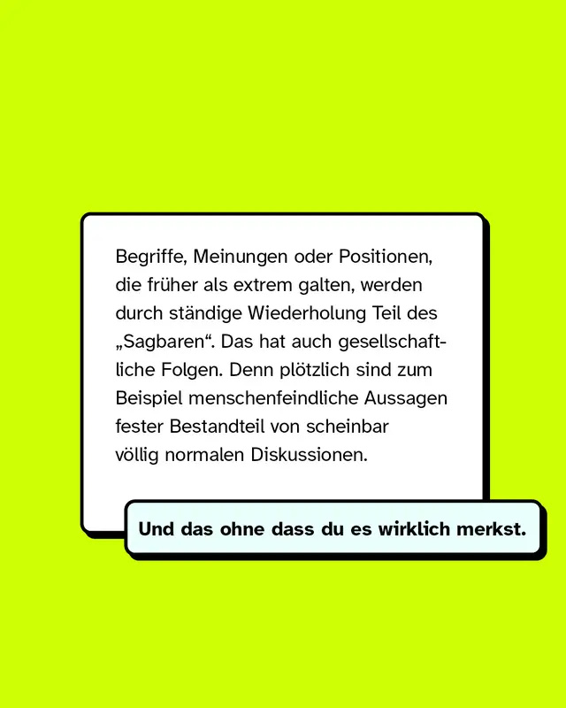 Begriffe, Meinungen oder Positionen, die früher als extrem galten, werden durch ständige Wiederholung Teil des „Sagbaren“. Das hat auch gesellschaftliche Folgen. Denn plötzlich sind zum Beispiel menschenfeindliche Aussagen fester Bestandteil von scheinbar völlig normalen Diskussionen.   Und das ohne dass du es wirklich merkst.