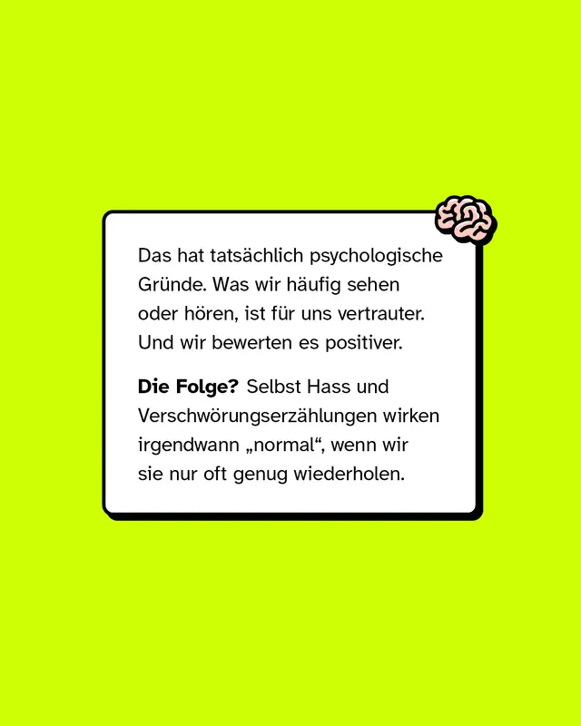 Das hat tatsächlich psychologische Gründe. Was wir häufig sehen oder hören, ist für uns vertrauter. Und wir bewerten es positiver.   Die Folge? Selbst Hass und Verschwörungserzählungen wirken irgendwann „normal“, wenn wir sie nur oft genug wiederholen.