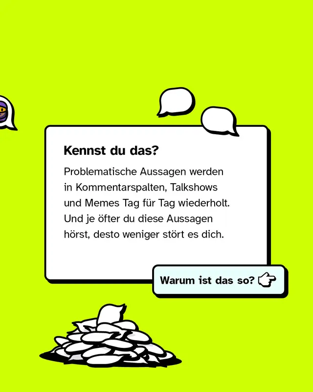 Kennst du das? Problematische Aussagen werden in Kommentarspalten, Talkshows und Memes Tag für Tag wiederholt. Und je öfter du diese Aussagen hörst, desto weniger stört es dich.   Warum ist das so?