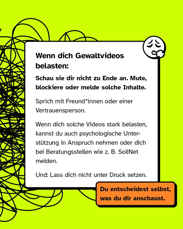 Textkasten mit erschoepftem Emoji. Wenn dich Gewaltvideos belasten. Schau sie dir nicht zu Ende an. Mute blockiere oder melde solche Inhalte. Sprich mit Freundinnen Freunden oder einer Vertrauensperson. Bei starker Belastung kannst du psychologische Unterstuetzung suchen oder dich bei Beratungsstellen wie SoliNet melden. Lass dich nicht unter Druck setzen. Du entscheidest selbst was du dir anschaust.