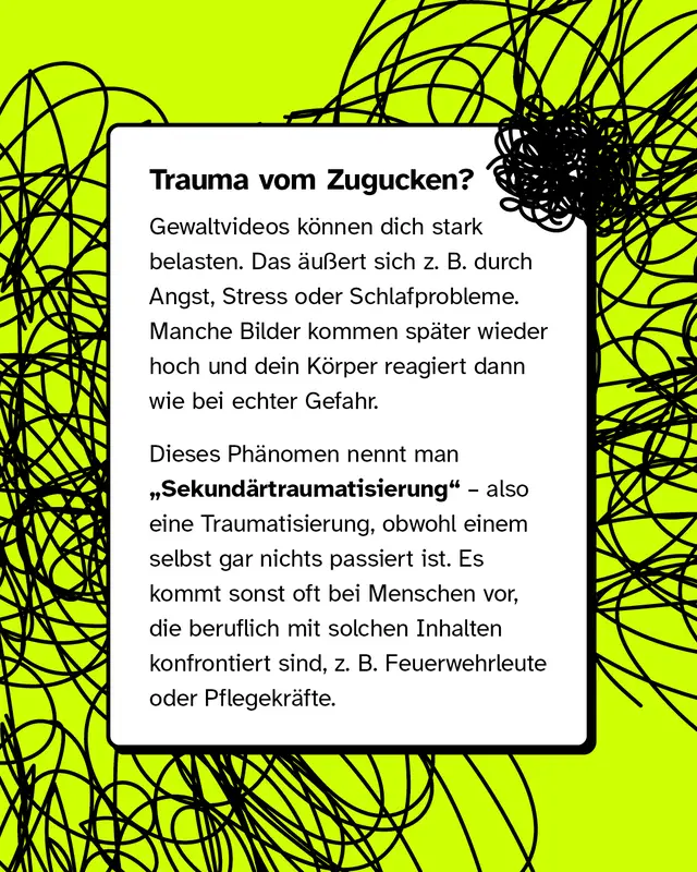Textkasten mit der Ueberschrift Trauma vom Zugucken. Gewaltvideos koennen stark belasten zum Beispiel durch Angst Stress oder Schlafprobleme. Bilder kommen spaeter hoch und der Koerper reagiert wie bei echter Gefahr. Das nennt man Sekundaertraumatisierung. Sie tritt oft bei Menschen auf die beruflich damit zu tun haben etwa Feuerwehrleute oder Pflegekraefte.