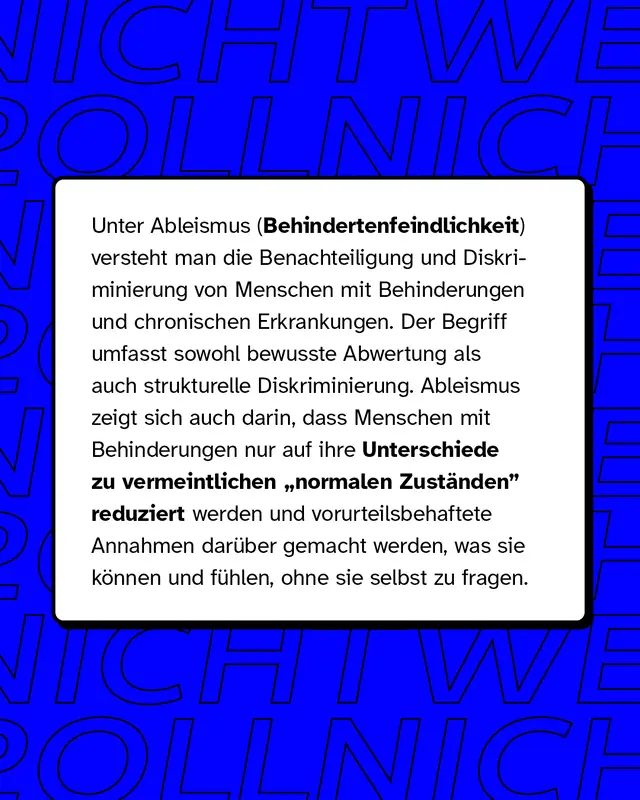 Unter Ableismus oder auch Behindertenfeindlichkeit versteht man die Benachteiligung und Diskriminierung von Menschen mit Behinderungen und chronischen Erkrankungen. Es zeigt sich darin, dass Menschen mit Behinderungen nur auf ihre Unterschiede reduziert werden.