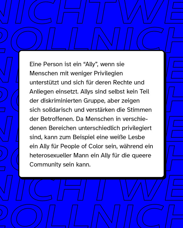 Eine Person ist ein "Ally", wenn sie Menschen mit weniger Privilegien unterstützt und sich für deren Rechte und Anliegen einsetzt. Allys sind selbst kein Teil der diskriminierten Gruppe, aber zeigen sich solidarisch und verstärken die Stimmen der Betroffenen. Da Menschen in verschiedenen Bereichen unterschiedlich privilegiert sind, kann zum Beispiel eine weiße Lesbe ein Ally für People of Color sein, während ein heterosexueller Mann ein Ally für die queere Community sein kann.