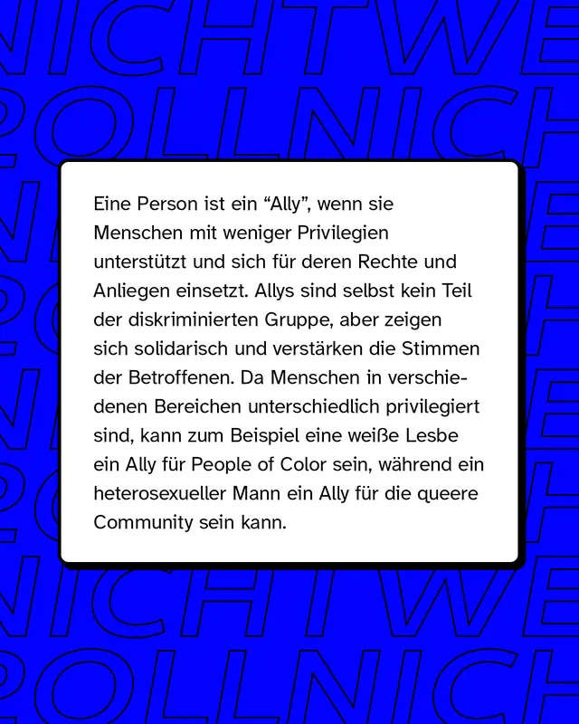 Eine Person ist ein "Ally", wenn sie Menschen mit weniger Privilegien unterst&uuml;tzt und sich f&uuml;r deren Rechte und Anliegen einsetzt. Allys sind selbst kein Teil der diskriminierten Gruppe, aber zeigen sich solidarisch und verst&auml;rken die Stimmen der Betroffenen. Da Menschen in verschiedenen Bereichen unterschiedlich privilegiert sind, kann zum Beispiel eine wei&szlig;e Lesbe ein Ally f&uuml;r People of Color sein, w&auml;hrend ein heterosexueller Mann ein Ally f&uuml;r die queere Community sein kann.