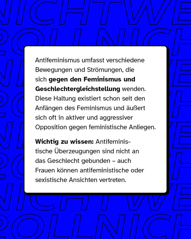 Antifeminismus umfasst verschiedene Bewegungen und Strömungen, die sich gegen den Feminismus und Geschlechtergleichstellung wenden. Diese Haltung existiert schon seit den Anfängen des Feminismus und äußert sich oft in aktiver und aggressiver Opposition gegen feministische Anliegen.   Wichtig zu wissen: Antifeministische Überzeugungen sind nicht an das Geschlecht gebunden – auch Frauen können antifeministische oder sexistische Ansichten vertreten.
