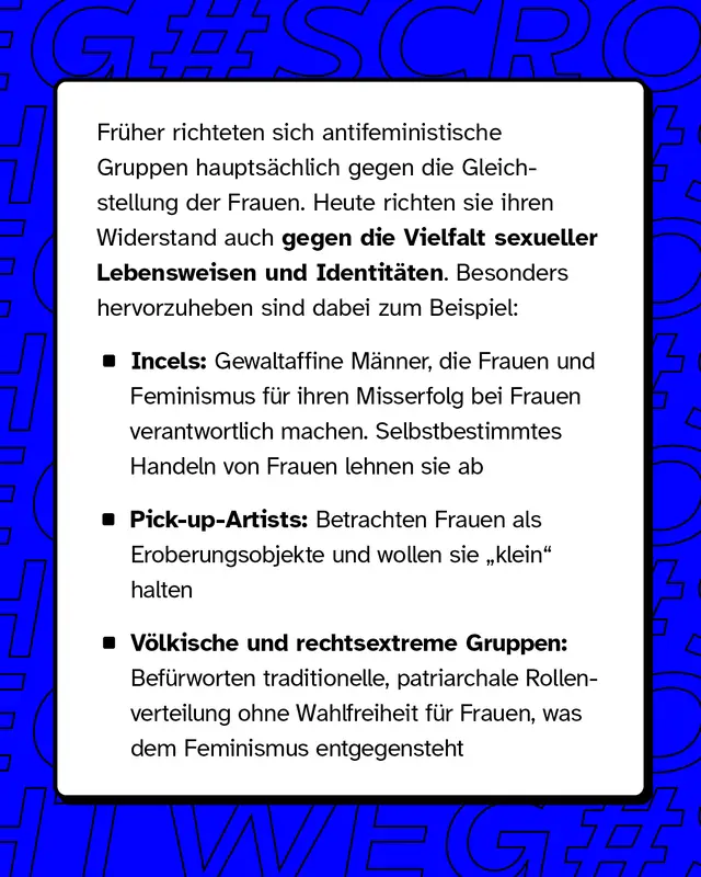 Früher richteten sich antifeministische Gruppen hauptsächlich gegen die Gleichstellung der Frauen. Heute richten sie ihren Widerstand auch gegen die Vielfalt sexueller Lebensweisen und Identitäten. Besonders hervorzuheben sind dabei zum Beispiel: - Incels: Gewaltaffine Männer, die Frauen und den Feminismus für ihren mangelnden Erfolg bei Frauen verantwortlich machen. Selbstbestimmtes Handeln von Frauen ist ihnen ein Dorn im Auge - Pick-up-Artists: Personen, die Frauen als Objekte zur Eroberung betrachten. Auch sie haben ein Eigeninteresse daran, Frauen „klein“ zu halten - Völkische und rechtsextreme Gruppen: Diese propagieren eine traditionelle, meist patriarchalische Rollenverteilung, die Frauen keine Wahlfreiheit gibt, das dagegen ein zentrales Ziel des Feminismus ist.