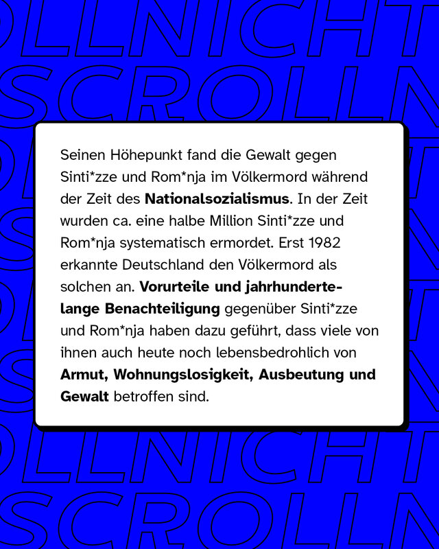 Seinen Höhepunkt fand die Gewalt gegen Sinti* und Roma* im Völkermord während der Zeit des Nationalsozialismus. In der Zeit wurden ungefähr eine halbe Million Sinti* und Roma* systematisch ermordet.