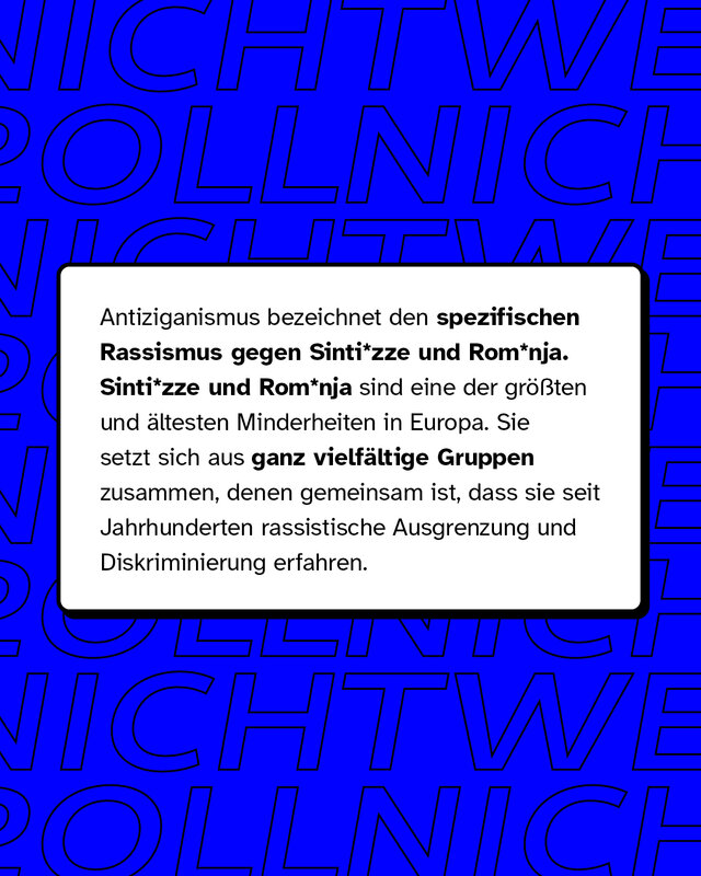 Antiziganismus bezeichnet den spezifischen Rassismus gegen Sinti* und Roma*. Dies sind die größten und ältesten Minderheiten in Europa. Sie setzen sich aus ganz vielfältigen Gruppen zusammen, denen gemeinsam ist, dass sie seit Jahrhunderten rassistische Ausgrenzung und Diskriminierung erfahren.